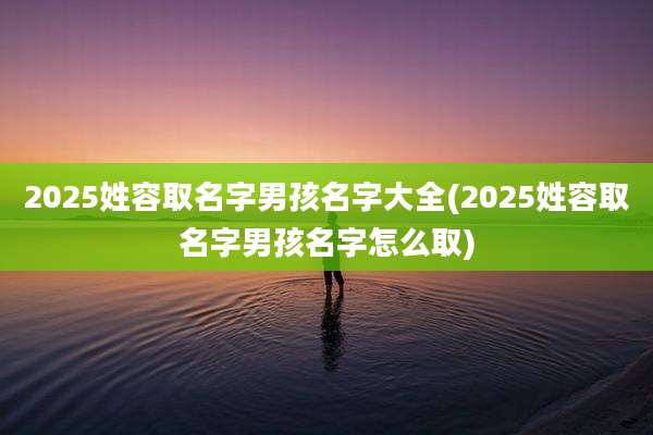 2025姓容取名字男孩名字大全(2025姓容取名字男孩名字怎么取)