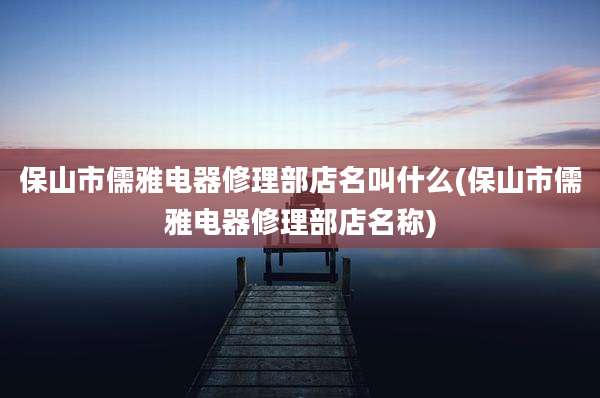 保山市儒雅电器修理部店名叫什么(保山市儒雅电器修理部店名称)