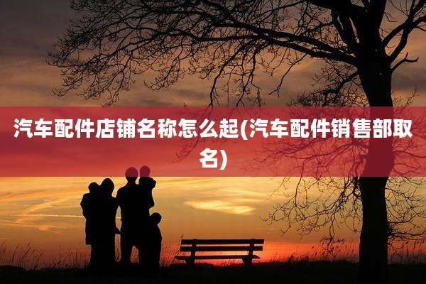 汽车配件店铺名称怎么起(汽车配件销售部取名)