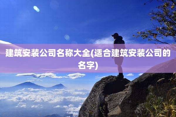 建筑安装公司名称大全(适合建筑安装公司的名字)