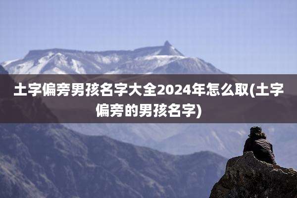土字偏旁男孩名字大全2024年怎么取(土字偏旁的男孩名字)