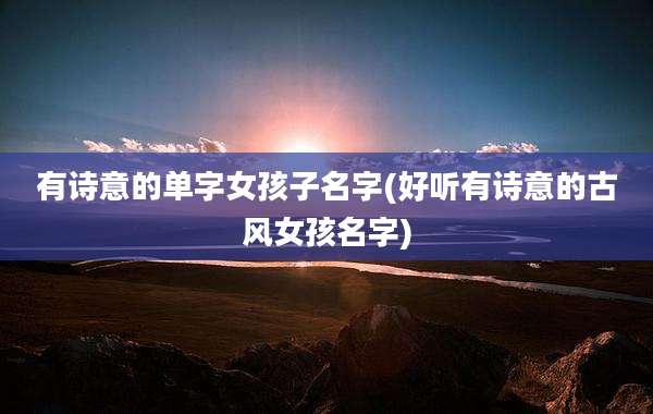 有诗意的单字女孩子名字(好听有诗意的古风女孩名字)