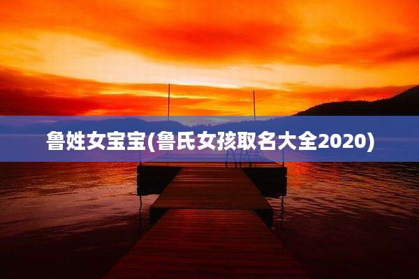 鲁姓女宝宝(鲁氏女孩取名大全2020)