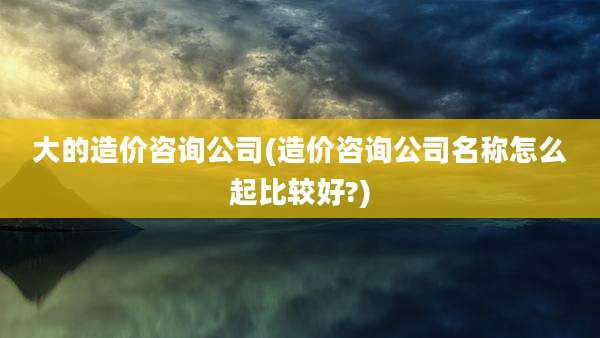 大的造价咨询公司(造价咨询公司名称怎么起比较好?)