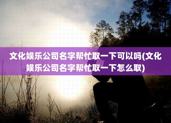 文化娱乐公司名字帮忙取一下可以吗(文化娱乐公司名字帮忙取一下怎么取)