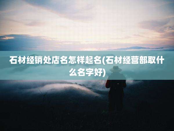 石材经销处店名怎样起名(石材经营部取什么名字好)