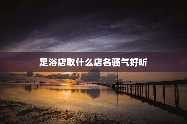 足浴店取什么店名骚气好听