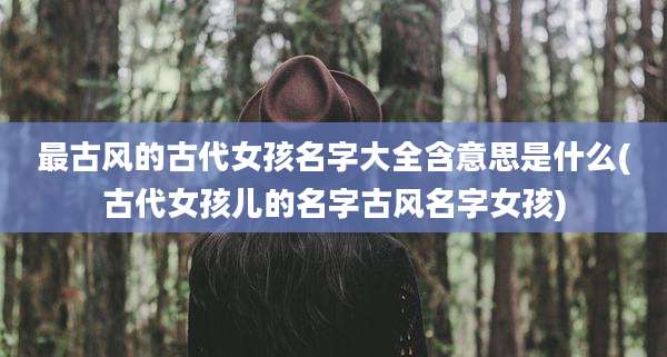 最古风的古代女孩名字大全含意思是什么(古代女孩儿的名字古风名字女孩)