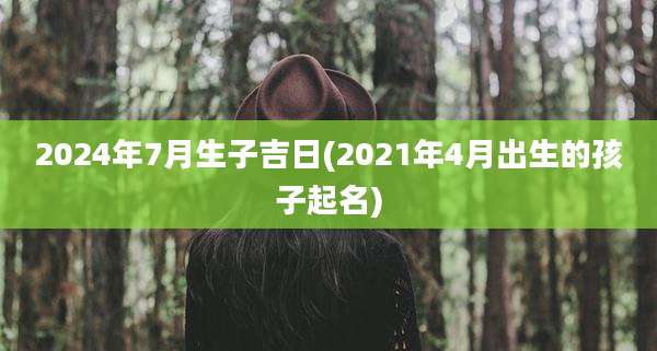 2024年7月生子吉日(2021年4月出生的孩子起名)