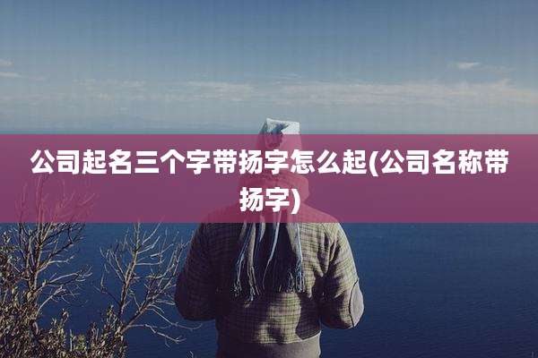 公司起名三个字带扬字怎么起(公司名称带扬字)