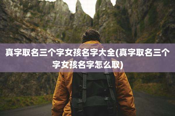 真字取名三个字女孩名字大全(真字取名三个字女孩名字怎么取)