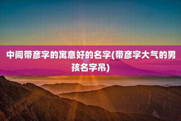 中间带彦字的寓意好的名字(带彦字大气的男孩名字吊)