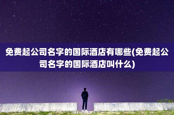 免费起公司名字的国际酒店有哪些(免费起公司名字的国际酒店叫什么)