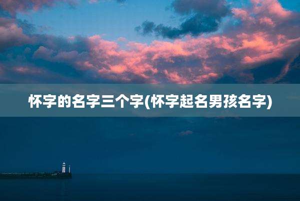 怀字的名字三个字(怀字起名男孩名字)