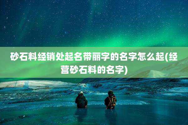 砂石料经销处起名带丽字的名字怎么起(经营砂石料的名字)