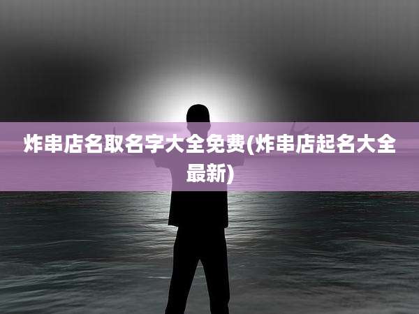 炸串店名取名字大全免费(炸串店起名大全最新)