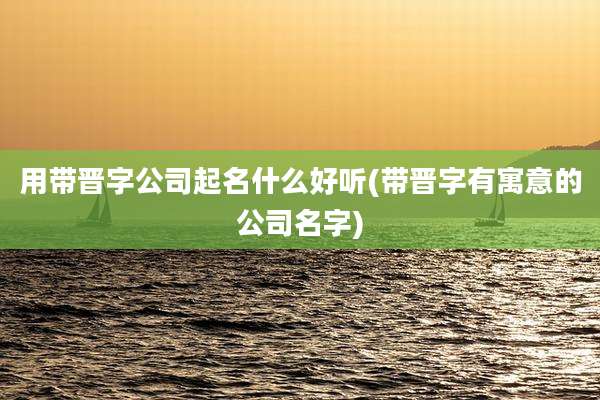 用带晋字公司起名什么好听(带晋字有寓意的公司名字)
