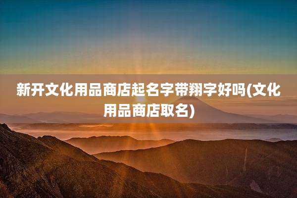 新开文化用品商店起名字带翔字好吗(文化用品商店取名)