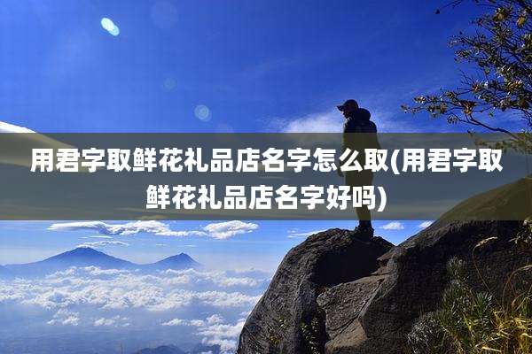 用君字取鲜花礼品店名字怎么取(用君字取鲜花礼品店名字好吗)