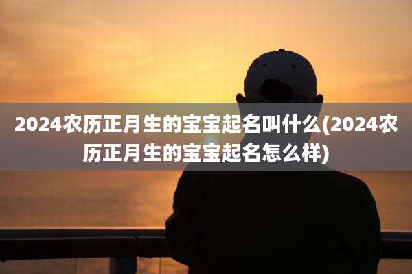 2024农历正月生的宝宝起名叫什么(2024农历正月生的宝宝起名怎么样)