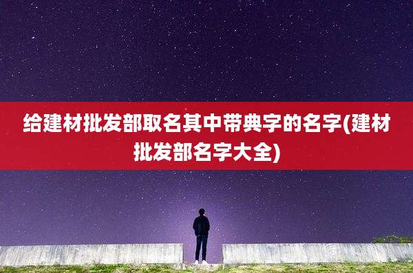 给建材批发部取名其中带典字的名字(建材批发部名字大全)