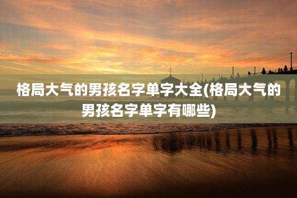 格局大气的男孩名字单字大全(格局大气的男孩名字单字有哪些)