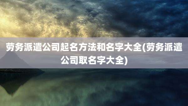 劳务派遣公司起名方法和名字大全(劳务派遣公司取名字大全)