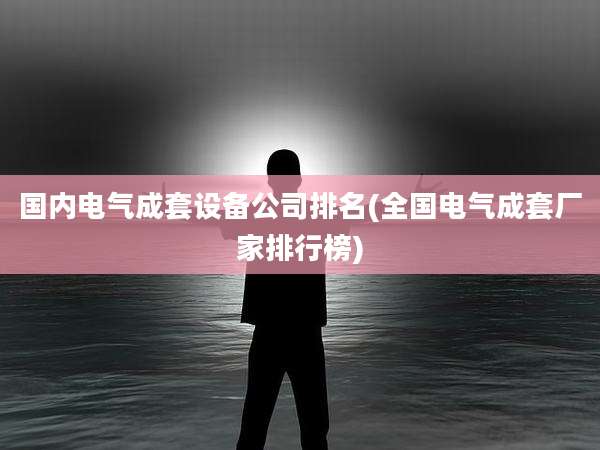 国内电气成套设备公司排名(全国电气成套厂家排行榜)