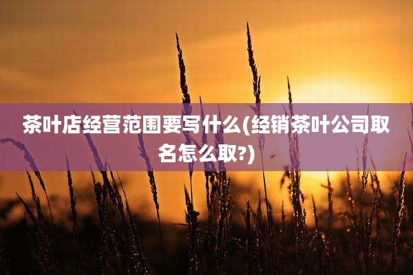 茶叶店经营范围要写什么(经销茶叶公司取名怎么取?)