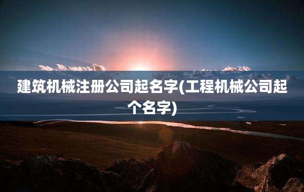 建筑机械注册公司起名字(工程机械公司起个名字)