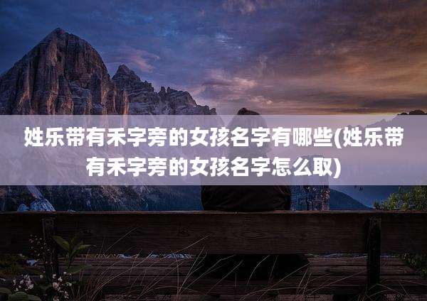 姓乐带有禾字旁的女孩名字有哪些(姓乐带有禾字旁的女孩名字怎么取)