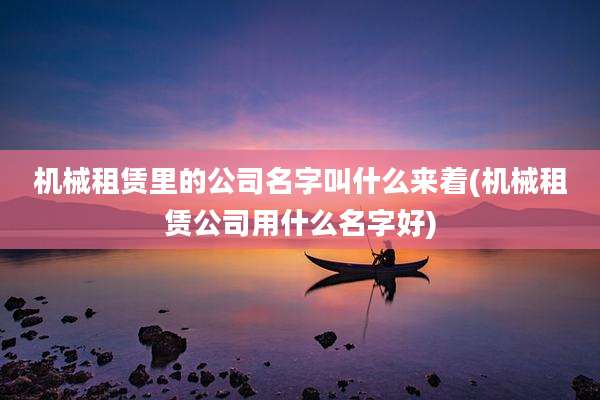 机械租赁里的公司名字叫什么来着(机械租赁公司用什么名字好)