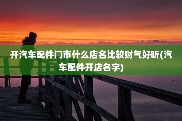 开汽车配件门市什么店名比较财气好听(汽车配件开店名字)