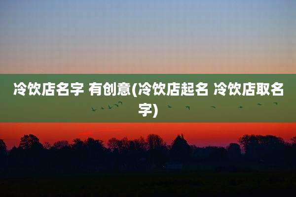 冷饮店名字 有创意(冷饮店起名 冷饮店取名字)