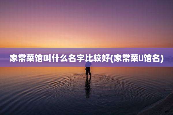 家常菜馆叫什么名字比较好(家常菜歺馆名)