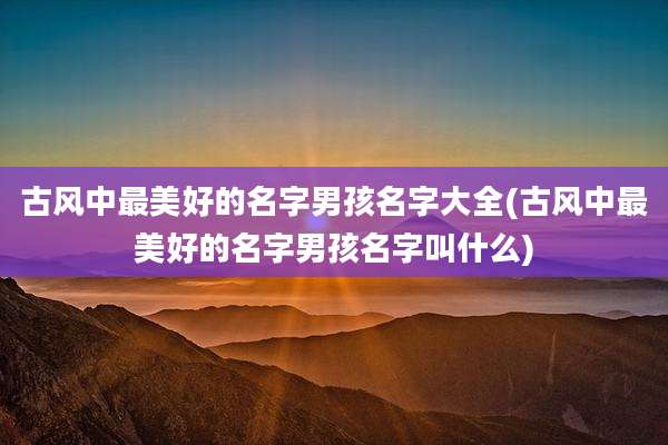 古风中最美好的名字男孩名字大全(古风中最美好的名字男孩名字叫什么)