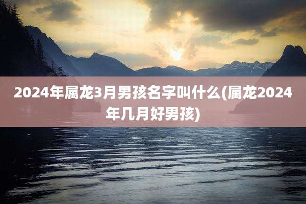 2024年属龙3月男孩名字叫什么(属龙2024年几月好男孩)