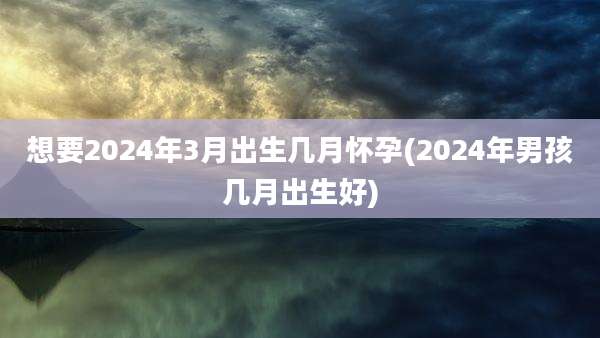 想要2024年3月出生几月怀孕(2024年男孩几月出生好)