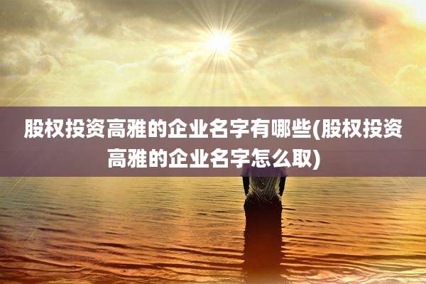 股权投资高雅的企业名字有哪些(股权投资高雅的企业名字怎么取)