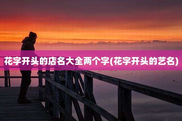 花字开头的店名大全两个字(花字开头的艺名)
