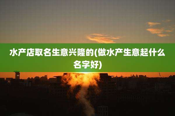 水产店取名生意兴隆的(做水产生意起什么名字好)