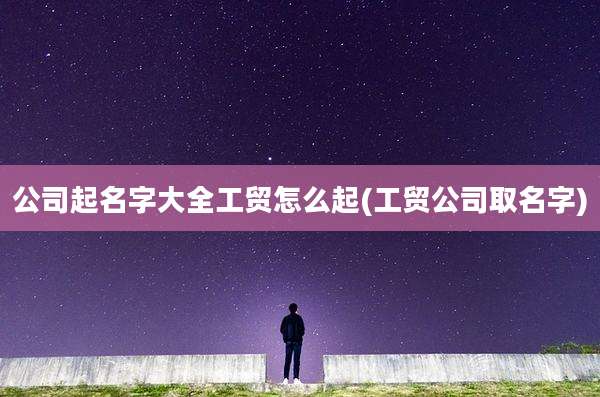 公司起名字大全工贸怎么起(工贸公司取名字)