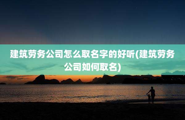 建筑劳务公司怎么取名字的好听(建筑劳务公司如何取名)