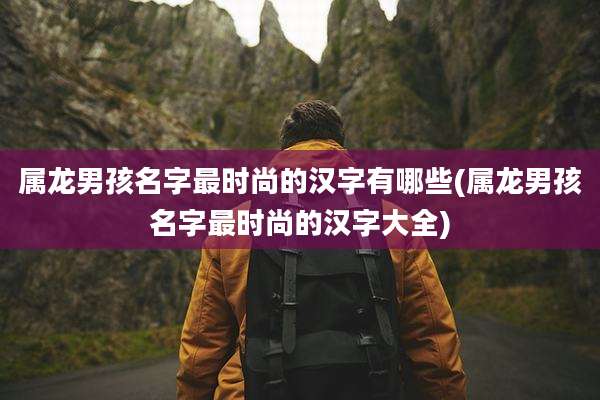 属龙男孩名字最时尚的汉字有哪些(属龙男孩名字最时尚的汉字大全)