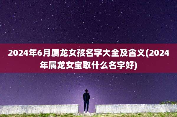 2024年6月属龙女孩名字大全及含义(2024年属龙女宝取什么名字好)