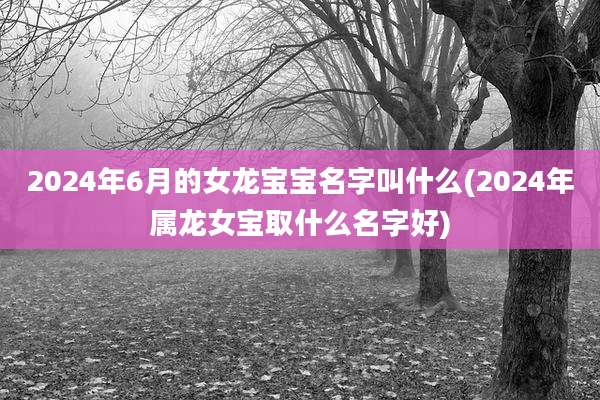 2024年6月的女龙宝宝名字叫什么(2024年属龙女宝取什么名字好)