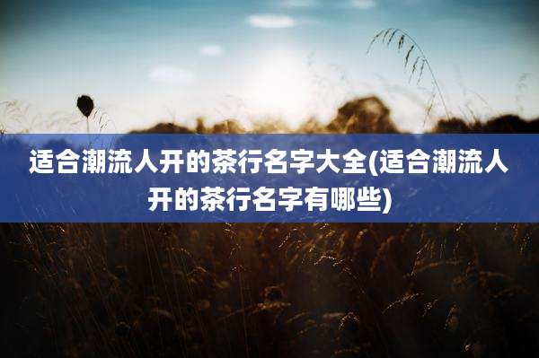适合潮流人开的茶行名字大全(适合潮流人开的茶行名字有哪些)