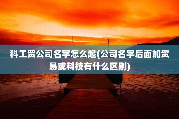 科工贸公司名字怎么起(公司名字后面加贸易或科技有什么区别)