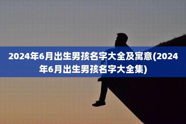 2024年6月出生男孩名字大全及寓意(2024年6月出生男孩名字大全集)