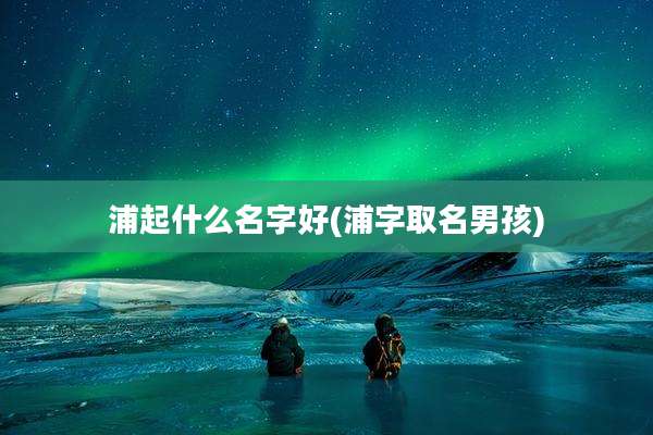 浦起什么名字好(浦字取名男孩)